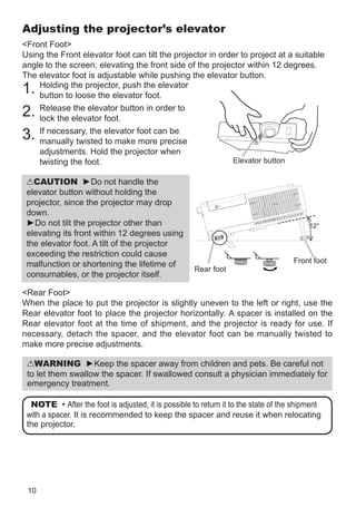 10
Adjusting the projector’s elevator
Front Foot
Using the Front elevator foot can tilt the projector in order to project at a suitable
angle to the screen, elevating the front side of the projector within 12 degrees.
The elevator foot is adjustable while pushing the elevator button.
1. Holding the projector, push the elevator
button to loose the elevator foot.
2. Release the elevator button in order to
lock the elevator foot.
3.

If necessary, the elevator foot can be
manually twisted to make more precise
adjustments. Hold the projector when
twisting the foot.
CAUTION ►Do not handle the
elevator button without holding the
projector, since the projector may drop
down.
►Do not tilt the projector other than
elevating its front within 12 degrees using
the elevator foot. A tilt of the projector
exceeding the restriction could cause
malfunction or shortening the lifetime of
consumables, or the projector itself.
Rear Foot
When the place to put the projector is slightly uneven to the left or right, use the
Rear elevator foot to place the projector horizontally. A spacer is installed on the
Rear elevator foot at the time of shipment, and the projector is ready for use. If
necessary, detach the spacer, and the elevator foot can be manually twisted to
make more precise adjustments.
NOTE • After the foot is adjusted, it is possible to return it to the state of the shipment
with a spacer. It is recommended to keep the spacer and reuse it when relocating
the projector.
WARNING ►Keep the spacer away from children and pets. Be careful not
to let them swallow the spacer. If swallowed consult a physician immediately for
emergency treatment.
12°
Front foot
Rear foot
Elevator button
 