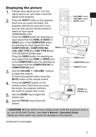 11
ENGLISH
Displaying the picture
1. Activate your signal source. Turn the
signal source on, and make it send the
signal to the projector.
2. Press the INPUT button on the projector.
Each time you press the button, the
projector switches its input port in turn.
You can also use the remote control to
select an input signal.
 / only
Press the VIDEO button for selecting an
input signal from the HDMI, S-VIDEO or
VIDEO port, or the COMPUTER button
for selecting an input signal from the
COMPUTER IN1, COMPUTER IN2,
LAN, USB TYPE A or USB TYPE B port.
CP-EX250/CP-EX300 only
Press the VIDEO button for selecting an
input signal from the HDMI or VIDEO port,
or the COMPUTER button for selecting an
input signal from the COMPUTER IN1 or
COMPUTER IN2 port.
3. Use the VOLUME + / VOLUME - buttons
to adjust the volume.
To have the projector silent, press the
MUTE button on the remote control.
4. Press the ASPECT button on the
remote control. Each time you press
the button, the projector switches
the mode for aspect ratio in turn.
5. Use the ZOOM ring to adjust the
screen size.
6. Use the FOCUS ring to focus the
picture.
VOLUME+ button
VOLUME- button
MUTE button
VIDEO button
COMPUTER button
ASPECT button
VIDEO
DOC.CAMERA
KEYSTONE
ASPECT SEARCH BLANK
MUTE
MY BUTTON
POSITION
ESC
MENU
RESET
COMPUTER MY SOURCE/
AUTO
MAGNIFY PAGE
DOWN
ON
OFF
FREEZE
UP
ー
＋
VOLUME
1 2
ENTER
VIDEO
DOC.CAMERA
KEYSTONE
ASPECT SEARCH BLANK
MUTE
MY BUTTON
POSITION
ESC
MENU
RESET
COMPUTER MY SOURCE/
AUTO
MAGNIFY PAGE
DOWN
ON
OFF
FREEZE
UP
ー
＋
VOLUME
1 2
ENTER
CAUTION ►If you wish to have a blank screen while the projector's lamp is
on, use the BLANK function. (see User’s Manual - Operating Guide)
Taking any other action may cause the damage on the projector.
INPUT button
FOCUS ring
ZOOM ring
(continued on next page)
 
