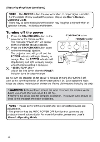 12
Turning off the power
1. Press the STANDBY/ON button on the
projector or the remote control.
The message “Power off?” will appear
on the screen for about 5 seconds.
2. Press the STANDBY/ON button again
while the message appears.
The projector lamp will go off, and the
POWER indicator will begin blinking in
orange. Then the POWER indicator will
stop blinking and light in steady orange
when the lamp cooling is complete.
3. CP-X2530WN/CP-X3030WN only
Attach the lens cover, after the POWER
indicator turns in steady orange.
Do not turn the projector on for about 10 minutes or more after turning it off.
Also, do not turn the projector off shortly after turning it on. Such operations might
cause the lamp to malfunction or shorten the lifetime of some parts including the lamp.
WARNING ►Do not touch around the lamp cover and the exhaust vents
during use or just after use, since it is too hot.
►Remove the power cord for complete separation. The power outlet should be
close to the projector and easily accessible.
NOTE • Please power off the projector after any connected devices are
powered off.
• This projector has the AUTO POWER OFF function that can make the
projector turn off automatically. For more information, please see User’s
Manual - Operating Guide.
VIDE
O
DOC.
CAME
RA
KEYS
TON
E
ASP
ECT
SEA
RCH
BLA
NK
MUT
E
MY
BUT
TON
POS
ITIO
N
ESC
MEN
U
RES
ET
COMP
UTER
MY
SOUR
CE/
AUT
O
MAGN
IFY
PAG
E
DOW
N
ON
OFF
FRE
EZE
UP
ー
＋VOLU
ME
1
2
ENT
ER
STANDBY/ON button
POWER indicator
NOTE • The ASPECT button does not work when no proper signal is inputted.
• For the details of how to adjust the picture, please see User’s Manual -
Operating Guide.
• There may be some noise and/or the screen may flicker for a moment when an
operation is made. This is not a malfunction.
Displaying the picture (continued)
8928A/8930A only
 