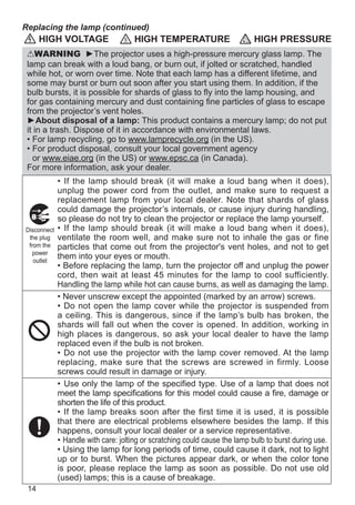 14
HIGH VOLTAGE HIGH TEMPERATURE HIGH PRESSURE
WARNING ►The projector uses a high-pressure mercury glass lamp. The
lamp can break with a loud bang, or burn out, if jolted or scratched, handled
while hot, or worn over time. Note that each lamp has a different lifetime, and
some may burst or burn out soon after you start using them. In addition, if the
bulb bursts, it is possible for shards of glass to fly into the lamp housing, and
for gas containing mercury and dust containing fine particles of glass to escape
from the projector’s vent holes.
►About disposal of a lamp: This product contains a mercury lamp; do not put
it in a trash. Dispose of it in accordance with environmental laws.
• For lamp recycling, go to www.lamprecycle.org (in the US).
• For product disposal, consult your local government agency
or www.eiae.org (in the US) or www.epsc.ca (in Canada).
For more information, ask your dealer.
• If the lamp should break (it will make a loud bang when it does),
unplug the power cord from the outlet, and make sure to request a
replacement lamp from your local dealer. Note that shards of glass
could damage the projector’s internals, or cause injury during handling,
so please do not try to clean the projector or replace the lamp yourself.
• If the lamp should break (it will make a loud bang when it does),
ventilate the room well, and make sure not to inhale the gas or fine
particles that come out from the projector's vent holes, and not to get
them into your eyes or mouth.
• Before replacing the lamp, turn the projector off and unplug the power
cord, then wait at least 45 minutes for the lamp to cool sufficiently.
Handling the lamp while hot can cause burns, as well as damaging the lamp.
• Never unscrew except the appointed (marked by an arrow) screws.
• Do not open the lamp cover while the projector is suspended from
a ceiling. This is dangerous, since if the lamp’s bulb has broken, the
shards will fall out when the cover is opened. In addition, working in
high places is dangerous, so ask your local dealer to have the lamp
replaced even if the bulb is not broken.
• Do not use the projector with the lamp cover removed. At the lamp
replacing, make sure that the screws are screwed in firmly. Loose
screws could result in damage or injury.
• Use only the lamp of the specified type. Use of a lamp that does not
meet the lamp specifications for this model could cause a fire, damage or
shorten the life of this product.
• If the lamp breaks soon after the first time it is used, it is possible
that there are electrical problems elsewhere besides the lamp. If this
happens, consult your local dealer or a service representative.
• Handle with care: jolting or scratching could cause the lamp bulb to burst during use.
• Using the lamp for long periods of time, could cause it dark, not to light
up or to burst. When the pictures appear dark, or when the color tone
is poor, please replace the lamp as soon as possible. Do not use old
(used) lamps; this is a cause of breakage.
Disconnect
the plug
from the
power
outlet
Replacing the lamp (continued)
 