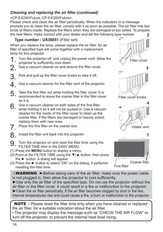 16
Cleaning and replacing the air filter (continued)
CP-EX250/Future, CP-EX300 Future
Please check and clean the air filter periodically. When the indicators or a message
prompts you to clean the air filter, comply with it as soon as possible. The air filter has two
kinds of filters inside. Replace the filters when they are damaged or too soiled. To prepare
the new filters, make contact with your dealer and tell the following type number.
Type number : UX38851 (Filter set)
When you replace the lamp, please replace the air filter. An air
filter of specified type will come together with a replacement
lamp for this projector.
1. Turn the projector off, and unplug the power cord. Allow the
projector to sufficiently cool down.
2. Use a vacuum cleaner on and around the filter cover.
3. Pick and pull up the filter cover knobs to take it off.
4. Use a vacuum cleaner for the filter vent of the projector.
5. Take the fine filter out while holding the filter cover. It is
recommended to leave the coarse filter in the filter cover
as it is.
6. Use a vacuum cleaner on both sides of the fine filter
while holding it so it will not be sucked in. Use a vacuum
cleaner for the inside of the filter cover to clean up the
coarse filter. If the filters are damaged or heavily soiled,
replace them with new ones.
7. Place the fine filter on the coarse one.
8. Install the filter unit back into the projector.
9. Turn the projector on and reset the filter time using the
FILTER TIME item in the EASY MENU.
(1) Press the MENU button to display a menu.
(2) Point at the FILTER TIME using the ▼/▲ button, then press
the ► button. A dialog will appear.
(3) Press the ► button to select “OK” on the dialog. It performs
resetting the filter time.
WARNING ►Before taking care of the air filter, make sure the power cable
is not plugged in, then allow the projector to cool sufficiently.
►Use only the air filter of the specified type. Do not use the projector without the
air filter or the filter cover. It could result in a fire or malfunction to the projector.
►Clean the air filter periodically. If the air filter becomes clogged by dust or the like,
internal temperatures rise and could cause a fire, a burn or malfunction to the projector.
NOTE • Please reset the filter time only when you have cleaned or replaced
the air filter, for a suitable indication about the air filter.
• The projector may display the message such as “CHECK THE AIR FLOW” or
turn off the projector, to prevent the internal heat level rising.
Filter cover
2
3
Filter cover knobs
Intake vent
4
Fine filter
7
Coarse filter
 