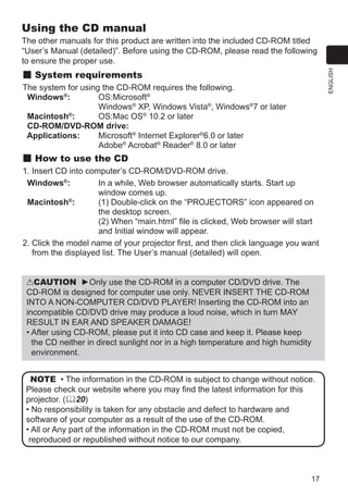 17
ENGLISH
NOTE • The information in the CD-ROM is subject to change without notice.
Please check our website where you may find the latest information for this
projector. (20)
• No responsibility is taken for any obstacle and defect to hardware and
software of your computer as a result of the use of the CD-ROM.
• All or Any part of the information in the CD-ROM must not be copied,
reproduced or republished without notice to our company.
Using the CD manual
The other manuals for this product are written into the included CD-ROM titled
“User’s Manual (detailed)”. Before using the CD-ROM, please read the following
to ensure the proper use.
System requirements
The system for using the CD-ROM requires the following.
Windows®
:	 OS:Microsoft®
Windows®
XP, Windows Vista®
, Windows®
7 or later
Macintosh®
:	 OS:Mac OS®
10.2 or later
CD-ROM/DVD-ROM drive:
Applications:	 Microsoft®
Internet Explorer®
6.0 or later
	 Adobe®
Acrobat®
Reader®
8.0 or later
How to use the CD
1. Insert CD into computer’s CD-ROM/DVD-ROM drive.
Windows®
:	 In a while, Web browser automatically starts. Start up
window comes up.
Macintosh®
:	 (1) Double-click on the “PROJECTORS” icon appeared on
the desktop screen.
(2) When “main.html” file is clicked, Web browser will start
and Initial window will appear.
2. Click the model name of your projector first, and then click language you want
from the displayed list. The User’s manual (detailed) will open.
CAUTION ►Only use the CD-ROM in a computer CD/DVD drive. The
CD-ROM is designed for computer use only. NEVER INSERT THE CD-ROM
INTO A NON-COMPUTER CD/DVD PLAYER! Inserting the CD-ROM into an
incompatible CD/DVD drive may produce a loud noise, which in turn MAY
RESULT IN EAR AND SPEAKER DAMAGE!
• After using CD-ROM, please put it into CD case and keep it. Please keep
the CD neither in direct sunlight nor in a high temperature and high humidity
environment.
 