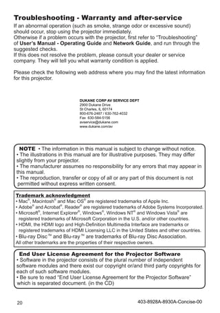 20
Troubleshooting - Warranty and after-service
If an abnormal operation (such as smoke, strange odor or excessive sound)
should occur, stop using the projector immediately.
Otherwise if a problem occurs with the projector, first refer to “Troubleshooting”
of User’s Manual - Operating Guide and Network Guide, and run through the
suggested checks.
If this does not resolve the problem, please consult your dealer or service
company. They will tell you what warranty condition is applied.
Please check the following web address where you may find the latest information
for this projector.
Trademark acknowledgment
• Mac®
, Macintosh®
and Mac OS®
are registered trademarks of Apple Inc.
• Adobe®
and Acrobat®
, Reader®
are registered trademarks of Adobe Systems Incorporated.
• Microsoft®
, Internet Explorer®
, Windows®
, Windows NT®
and Windows Vista®
are
registered trademarks of Microsoft Corporation in the U.S. and/or other countries.
• HDMI, the HDMI logo and High-Definition Multimedia Interface are trademarks or
registered trademarks of HDMI Licensing LLC in the United States and other countries.
• Blu-ray Disc TM
and Blu-ray TM
are trademarks of Blu-ray Disc Association.
All other trademarks are the properties of their respective owners.
NOTE • The information in this manual is subject to change without notice.
• The illustrations in this manual are for illustrative purposes. They may differ
slightly from your projector.
• The manufacturer assumes no responsibility for any errors that may appear in
this manual.
• The reproduction, transfer or copy of all or any part of this document is not
permitted without express written consent.
End User License Agreement for the Projector Software
• Software in the projector consists of the plural number of independent
software modules and there exist our copyright or/and third party copyrights for
each of such software modules.
• Be sure to read “End User License Agreement for the Projector Software”
which is separated document. (in the CD)
DUKANE CORP AV SERVICE DEPT
2900 Dukane Drive
St Charles, IL 60174
800-676-2487 / 630-762-4032
Fax 630-584-5156
avservice@dukane.com
www.dukane.com/av
403-8928A-8930A-Concise-00
 