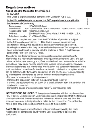3
ENGLISH
Regulatory notices
About Electro-Magnetic Interference
In CANADA
This Class B digital apparatus complies with Canadian ICES-003.
In the US, and other places where the FCC regulations are applicable
Declaration of Conformity
Trade name	 HITACHI / Dukane
Model Number 	CP-X2530WN/8928A, CP-X3030WN/8930A, CP-EX250/Future, CP-EX300/Future
Responsible Party	 Hitachi America, Ltd.
Address	 900 Hitachi way, Chula Vista, CA 91914-3556 U.S.A.
Telephone Number	 +1 -800-448-2244
This device complies with part 15 of the FCC Rules. Operation is subject
to the following two conditions: (1) This device may not cause harmful
interference, and (2) this device must accept any interference received,
including interference that may cause undesired operation.This equipment has
been tested and found to comply with the limits for a Class B digital device,
pursuant to Part 15 of the FCC Rules.
These limits are designed to provide reasonable protection against harmful
interference in a residential installation. This equipment generates, uses, and can
radiate radio frequency energy and, if not installed and used in accordance with the
instructions, may cause harmful interference to radio communications. However,
there is no guarantee that interference will not occur in a particular installation. If this
equipment does cause harmful interference to radio or television reception, which
can be determined by turning the equipment off and on, the user is encouraged to
try to correct the interference by one or more of the following measures:
- Reorient or relocate the receiving antenna.
- Increase the separation between the equipment and receiver.
- Connect the equipment into an outlet on a circuit different from that to which the
receiver is connected.
- Consult the dealer or an experienced radio/TV technician for help.
INSTRUCTIONS TO USERS: This equipment complies with the requirements of
FCC (Federal Communication Commission) equipment provided that the following
conditions are met. Some cables have to be used with the core set. Use the
accessory cable or a designated-type cable for the connection. For cables that
have a core only at one end, connect the core to the projector.
CAUTION: Changes or modifications not expressly approved by the party
responsible for compliance could void the user’s authority to operate the
equipment.
 