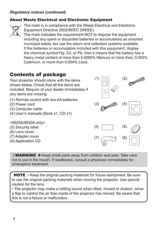 4
NOTE • Keep the original packing materials for future reshipment. Be sure
to use the original packing materials when moving the projector. Use special
caution for the lens.
• The projector may make a rattling sound when tilted, moved or shaken, since
a flap to control the air flow inside of the projector has moved. Be aware that
this is not a failure or malfunction.
About Waste Electrical and Electronic Equipment
The mark is in compliance with the Waste Electrical and Electronic
Equipment Directive 2002/96/EC (WEEE).
The mark indicates the requirement NOT to dispose the equipment
including any spent or discarded batteries or accumulators as unsorted
municipal waste, but use the return and collection systems available.
If the batteries or accumulators included with this equipment, display
the chemical symbol Hg, Cd, or Pb, then it means that the battery has a
heavy metal content of more than 0.0005% Mercury or more than, 0.002%
Cadmium, or more than 0.004% Lead.
Regulatory notices (continued)
WARNING ►Keep small parts away from children and pets. Take care
not to put in the mouth. If swallowed, consult a physician immediately for
emergency treatment.
Contents of package
Your projector should come with the items
shown below. Check that all the items are
included. Require of your dealer immediately if
any items are missing.
(1) Remote control with two AA batteries
(2) Power cord
(3) Computer cable
(4) User’s manuals (Book x1, CD x1)
8928A/8930A only
(5) Security label
(6) Lens cover
(7) Adapter cover
(8) Application CD
(4)
(5)
(2)
(3)
(1) VIDEO
DOC.CAMERA
KEYSTONE
ASPECT SEARCH BLANK
MUTE
MY BUTTON
POSITION
ESC
MENU
RESET
COMPUTER MY SOURCE/
AUTO
MAGNIFY PAGE
DOWN
ON
OFF
FREEZE
UP
ー
＋
VOLUME
1 2
ENTER
(8)(7)
(6)
 