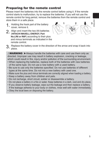5
ENGLISH
Preparing for the remote control
Please insert the batteries into the remote control before using it. If the remote
control starts to malfunction, try to replace the batteries. If you will not use the
remote control for long period, remove the batteries from the remote control and
store them in a safe place.
1. Holding the hook part of the battery
cover, remove it.
2. Align and insert the two AA batteries
(HITACHI MAXELL ENERGY, Part
No.LR6 or R6P) according to their plus
and minus terminals as indicated in the
remote control.
3. Replace the battery cover in the direction of the arrow and snap it back into
place.
WARNING ►Always handle the batteries with care and use them only as
directed. Improper use may result in battery explosion, cracking or leakage,
which could result in fire, injury and/or pollution of the surrounding environment.
• When replacing the batteries, replace both of the batteries with new batteries
of the same type. Do not use a new battery with a used battery.
• Be sure to use only the batteries specified. Do not use batteries of different
types at the same time. Do not mix a new battery with used one.
• Make sure the plus and minus terminals are correctly aligned when loading a battery.
• Keep a battery away from children and pets.
• Do not recharge, short circuit, solder or disassemble a battery.
• Do not place a battery in a fire or water. Keep batteries in a dark, cool and dry place.
• If you observe battery leakage, wipe out the leakage and then replace a battery.
If the leakage adheres to your body or clothes, rinse well with water immediately.
• Obey the local laws on disposing the battery.
21 3
 