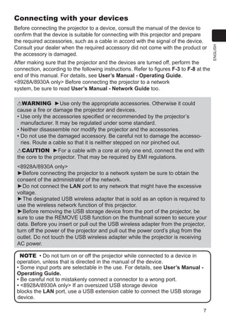 7
ENGLISH
Connecting with your devices
Before connecting the projector to a device, consult the manual of the device to
confirm that the device is suitable for connecting with this projector and prepare
the required accessories, such as a cable in accord with the signal of the device.
Consult your dealer when the required accessory did not come with the product or
the accessory is damaged.
After making sure that the projector and the devices are turned off, perform the
connection, according to the following instructions. Refer to figures F-3 to F-8 at the
end of this manual. For details, see User’s Manual - Operating Guide.
 / only Before connecting the projector to a network
system, be sure to read User’s Manual - Network Guide too.
WARNING ►Use only the appropriate accessories. Otherwise it could
cause a fire or damage the projector and devices.
• Use only the accessories specified or recommended by the projector’s
manufacturer. It may be regulated under some standard.
• Neither disassemble nor modify the projector and the accessories.
• Do not use the damaged accessory. Be careful not to damage the accesso-
ries. Route a cable so that it is neither stepped on nor pinched out.
CAUTION ►For a cable with a core at only one end, connect the end with
the core to the projector. That may be required by EMI regulations.
 / only
►Before connecting the projector to a network system be sure to obtain the
consent of the administrator of the network.
►Do not connect the LAN port to any network that might have the excessive
voltage.
►The designated USB wireless adapter that is sold as an option is required to
use the wireless network function of this projector.
►Before removing the USB storage device from the port of the projector, be
sure to use the REMOVE USB function on the thumbnail screen to secure your
data. Before you insert or pull out the USB wireless adapter from the projector,
turn off the power of the projector and pull out the power cord’s plug from the
outlet. Do not touch the USB wireless adapter while the projector is receiving
AC power.
NOTE • Do not turn on or off the projector while connected to a device in
operation, unless that is directed in the manual of the device.
• Some input ports are selectable in the use. For details, see User’s Manual -
Operating Guide.
• Be careful not to mistakenly connect a connector to a wrong port.
•  / only If an oversized USB storage device
blocks the LAN port, use a USB extension cable to connect the USB storage
device.
 