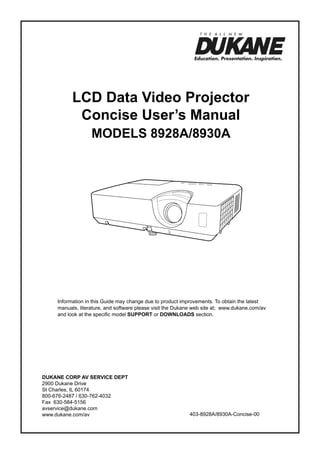 LCD Data Video Projector
Concise User’s Manual
ModelS 8928A/8930A

Information in this Guide may change due to product improvements. To obtain the latest
manuals, literature, and software please visit the Dukane web site at; www.dukane.com/av
and look at the specific model SUPPORT or DOWNLOADS section.

DUKANE CORP AV SERVICE DEPT
2900 Dukane Drive
St Charles, IL 60174
800-676-2487 / 630-762-4032
Fax 630-584-5156
avservice@dukane.com
www.dukane.com/av

403-8928A/8930A-Concise-00

 