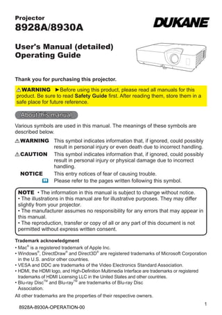 Projector

8928A/8930A
User's Manual (detailed)
Operating Guide
Thank you for purchasing this projector.
WARNING ►Before using this product, please read all manuals for this
product. Be sure to read Safety Guide first. After reading them, store them in a
safe place for future reference.

About this manual
Various symbols are used in this manual. The meanings of these symbols are
described below.
WARNING This symbol indicates information that, if ignored, could possibly
result in personal injury or even death due to incorrect handling.
CAUTION This symbol indicates information that, if ignored, could possibly
result in personal injury or physical damage due to incorrect
handling.
NOTICE
This entry notices of fear of causing trouble.
 Please refer to the pages written following this symbol.
NOTE • The information in this manual is subject to change without notice.
• The illustrations in this manual are for illustrative purposes. They may differ
slightly from your projector.
• The manufacturer assumes no responsibility for any errors that may appear in
this manual.
• The reproduction, transfer or copy of all or any part of this document is not
permitted without express written consent.
Trademark acknowledgment
•  ac® is a registered trademark of Apple Inc.
M
•  indows®, DirectDraw® and Direct3D® are registered trademarks of Microsoft Corporation
W
in the U.S. and/or other countries.
•  ESA and DDC are trademarks of the Video Electronics Standard Association.
V
•  DMI, the HDMI logo, and High-Definition Multimedia Interface are trademarks or registered
H
trademarks of HDMI Licensing LLC in the United States and other countries.
•  lu-ray DiscTM and Blu-rayTM are trademarks of Blu-ray Disc
B
Association.
All other trademarks are the properties of their respective owners.

8928A-8930A-OPERATION-00

1

 