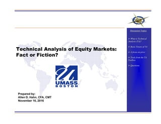 Technical Analysis of Equity Markets:
Fact or Fiction?
Prepared by:
Allen D. Hahn, CFA, CMT
November 16, 2016
Discussion Topics
 What is Technical
Analysis (TA)?
 Basic Tenets of TA
 A focus on price
 Tools from the TA
Toolbox
 Questions
 