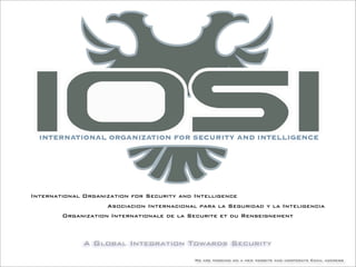 A Global Integration Towards Security
We are working on a new website and corporate Email address
International Organization for Security and Intelligence
Asociacion Internacional para la Seguridad y la Inteligencia
Organization Internationale de la Securite et du Renseignement
 