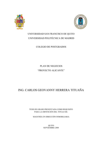 UNIVERSIDAD SAN FRANCISCO DE QUITO
     UNIVERSIDAD POLITÉCNICA DE MADRID


            COLEGIO DE POSTGRADOS




               PLAN DE NEGOCIOS
             “PROYECTO ALICANTE”




ING. CARLOS GEOVANNY HERRERA TITUAÑA




      TESIS DE GRADO PRESENTADA COMO REQUISITO
           PARA LA OBTENCIÓN DEL TITULO DE:

         MAESTRÍA EN DIRECCIÓN INMOBILIARIA



                       QUITO
                  SEPTIEMBRE 2008
 