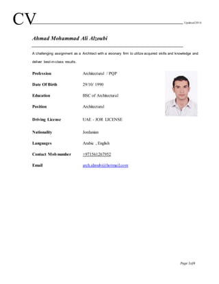 Page 1of4
Ahmad Mohammad Ali Alzoubi
A challenging assignment as a Architect with a visionary firm to utilize acquired skills and knowledge and
deliver best-in-class results.
Profession Architectural / PQP
Date Of Birth 29/10/ 1990
Education BSC of Architectural
Position Architectural
Driving License UAE - JOR LICENSE
Nationality Jordanian
Languages
Contact Mob number
Email
Arabic , English
+971561267952
arch.alzoubi@hotmail.com
CV Updated2014
 