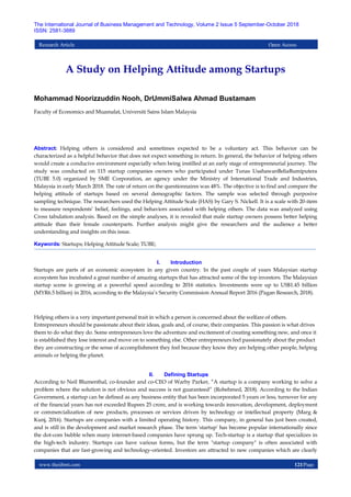 www.theijbmt.com 121|Page
The International Journal of Business Management and Technology, Volume 2 Issue 5 September-October 2018
ISSN: 2581-3889
Research Article Open Access
A Study on Helping Attitude among Startups
Mohammad Noorizzuddin Nooh, DrUmmiSalwa Ahmad Bustamam
Faculty of Economics and Muamalat, Universiti Sains Islam Malaysia
Abstract: Helping others is considered and sometimes expected to be a voluntary act. This behavior can be
characterized as a helpful behavior that does not expect something in return. In general, the behavior of helping others
would create a conducive environment especially when being instilled at an early stage of entrepreneurial journey. The
study was conducted on 115 startup companies owners who participated under Tunas UsahawanBeliaBumiputera
(TUBE 5.0) organized by SME Corporation, an agency under the Ministry of International Trade and Industries,
Malaysia in early March 2018. The rate of return on the questionnaires was 48%. The objective is to find and compare the
helping attitude of startups based on several demographic factors. The sample was selected through purposive
sampling technique. The researchers used the Helping Attitude Scale (HAS) by Gary S. Nickell. It is a scale with 20-item
to measure respondents’ belief, feelings, and behaviors associated with helping others. The data was analyzed using
Cross tabulation analysis. Based on the simple analyses, it is revealed that male startup owners possess better helping
attitude than their female counterparts. Further analysis might give the researchers and the audience a better
understanding and insights on this issue.
Keywords: Startups; Helping Attitude Scale; TUBE;
I. Introduction
Startups are parts of an economic ecosystem in any given country. In the past couple of years Malaysian startup
ecosystem has incubated a great number of amazing startups that has attracted some of the top investors. The Malaysian
startup scene is growing at a powerful speed according to 2016 statistics. Investments were up to US$1.45 billion
(MYR6.5 billion) in 2016, according to the Malaysia’s Security Commission Annual Report 2016 (Pagan Research, 2018).
Helping others is a very important personal trait in which a person is concerned about the welfare of others.
Entrepreneurs should be passionate about their ideas, goals and, of course, their companies. This passion is what drives
them to do what they do. Some entrepreneurs love the adventure and excitement of creating something new, and once it
is established they lose interest and move on to something else. Other entrepreneurs feel passionately about the product
they are constructing or the sense of accomplishment they feel because they know they are helping other people, helping
animals or helping the planet.
II. Defining Startups
According to Neil Blumenthal, co-founder and co-CEO of Warby Parker, “A startup is a company working to solve a
problem where the solution is not obvious and success is not guaranteed” (Robehmed, 2018). According to the Indian
Government, a startup can be defined as any business entity that has been incorporated 5 years or less, turnover for any
of the financial years has not exceeded Rupees 25 crore, and is working towards innovation, development, deployment
or commercialization of new products, processes or services driven by technology or intellectual property (Marg &
Kunj, 2016). Startups are companies with a limited operating history. This company, in general has just been created,
and is still in the development and market research phase. The term 'startup' has become popular internationally since
the dot-com bubble when many internet-based companies have sprung up. Tech-startup is a startup that specializes in
the high-tech industry. Startups can have various forms, but the term "startup company" is often associated with
companies that are fast-growing and technology-oriented. Investors are attracted to new companies which are clearly
 