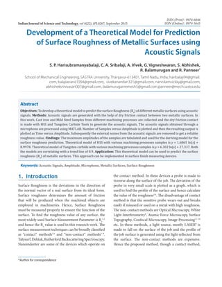 Development of a Theoretical Model for Prediction
of Surface Roughness of Metallic Surfaces using
Acoustic Signals
S. P. Harisubramanyabalaji, C. A. Sribalaji, A. Vivek, G. Vigneshwaran, S. Abhishek,
R. Balamurugan and R. Panneer*
School of Mechanical Engineering, SASTRA University, Thanjavur-613401, Tamil Nadu, India; haribalaji94@gmail.
com, balajianand1994@gmail.com, vivekanandan321@gmail.com, nannilamvickky@gmail.com,
abhisheksrinivasan007@gmail.com, balamuruganremesh5@gmail.com,panneer@mech.sastra.edu
Abstract
Objectives:TodevelopatheoreticalmodeltopredictthesurfaceRoughness(Ra
)ofdifferentmetallicsurfacesusingacoustic
signals. Methods: Acoustic signals are generated with the help of dry friction contact between two metallic surfaces. In
this work, Cast iron and Mild Steel Samples from different machining processes are collected and the dry friction contact
is made with HSS and Tungsten Carbide Tools to generate the acoustic signals. The acoustic signals obtained through a
microphone are processed using MATLAB. Number of Samples versus Amplitude is plotted and then the resulting output is
plotted as Time versus Amplitude. Subsequently the external noises from the acoustic signals are removed to get a reliable
roughness value. Findings: The maximum amplitudes of the samples are tabulated and used for the deriving model for the
surface roughness prediction. Theoretical model of HSS with various machining processes samples is y = 1.6865 ln(x) +
8.9978. Theoretical model of Tungsten carbide with various machining processes samples is y = 6.302 ln(x) + 27.337. Both
the models are correlating with a trend line of 0.9. Application: This theoretical model can be used to predict the surface
roughness (Ra
) of metallic surfaces. This approach can be implemented in surface finish measuring devices.
Keywords: Acoustic Signals, Amplitude, Microphone, Metallic Surfaces, Surface Roughness
1. Introduction
Surface Roughness is the deviations in the direction of
the normal vector of a real surface from its ideal form.
Surface roughness determines the amount of friction
that will be produced when the machined objects are
employed in machineries. Hence, Surface Roughness
must be measured properly to ensure the function of the
surface. To find the roughness value of any surface, the
most widely used Surface Measurement Parameter is Ra
1,2
and hence the Ra
value is used in this research work. The
surface measurement techniques can be broadly classified
as “contact” methods3,4
and “non-contact” methods7–9
.
Talysurf,Dektak,RutherfordBackscatteringSpectroscopy,
Nanoindenter are some of the devices which operate on
the contact method. In these devices a probe is made to
traverse along the surface of the job. The deviation of the
probe in very small scale is plotted as a graph, which is
used to find the profile of the surface and hence calculate
the value of the roughness5,6
. The disadvantage of contact
method is that the sensitive probe wears out and breaks
easily if misused or used on a metal with high roughness.
The non-contact methods are Optical Microscopy, White
Light Interferometry8
, Atomic Force Microscopy, Surface
Topography, Confocal Microscopy, Image Processing11–16
etc. In these methods, a light source, mostly LASER9
is
made to fall on the surface of the job and the profile of
the job surface is generated using the light reflected from
the surface. The non-contact methods are expensive.
Hence the proposed method, though a contact method,
*Author for correspondence
Indian Journal of Science and Technology, vol 8(22), IPL0267, September 2015
ISSN (Print) : 0974-6846
ISSN (Online) : 0974-5645
 
