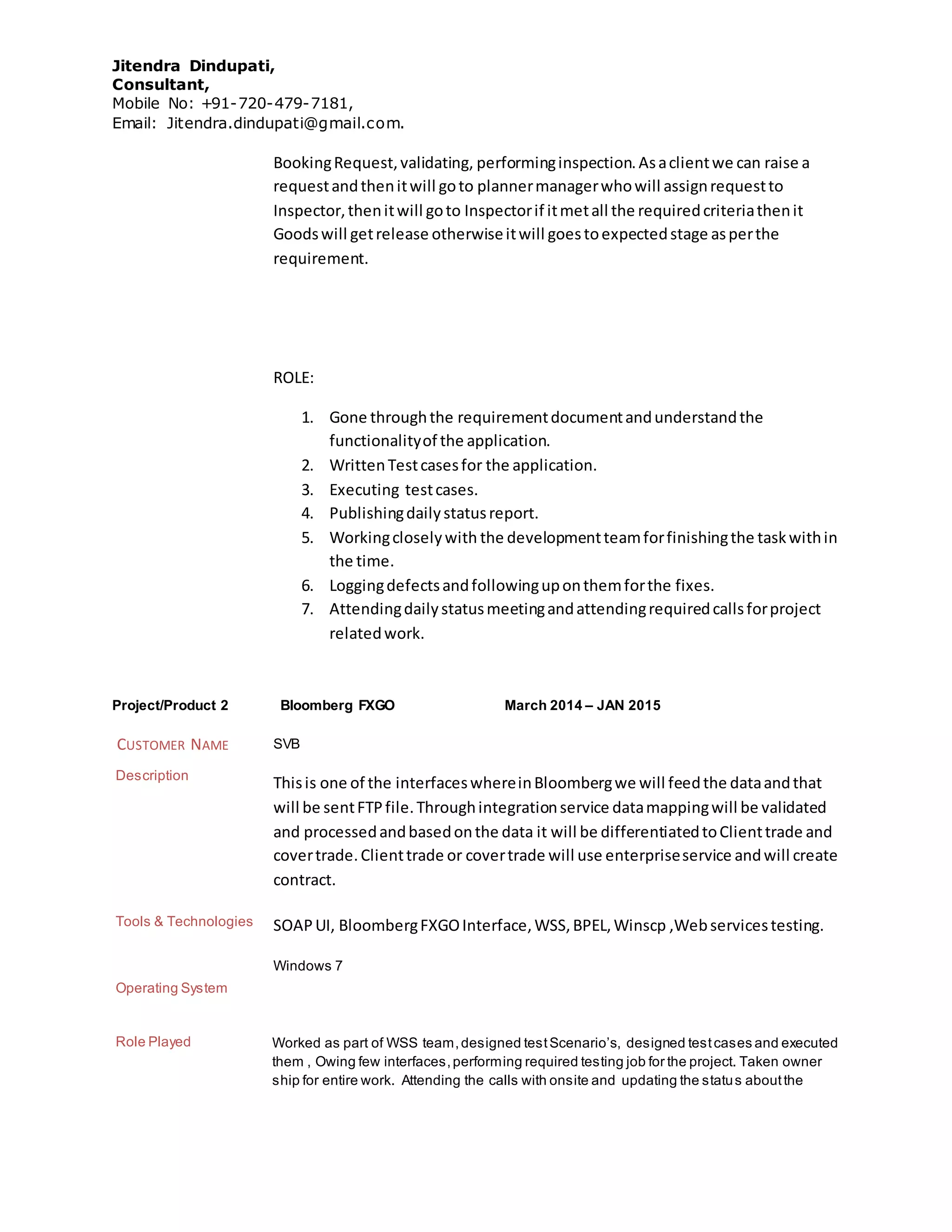Jitendra Dindupati,
Consultant,
Mobile No: +91-720-479-7181,
Email: Jitendra.dindupati@gmail.com.
BookingRequest,validating, performinginspection.Asaclientwe can raise a
requestandthenitwill goto plannermanagerwhowill assignrequestto
Inspector,thenitwill goto Inspectorif itmetall the requiredcriteriathenit
Goodswill getrelease otherwiseitwill goestoexpectedstage asperthe
requirement.
ROLE:
1. Gone throughthe requirementdocumentandunderstandthe
functionalityof the application.
2. WrittenTestcasesfor the application.
3. Executing testcases.
4. Publishingdailystatusreport.
5. Workingcloselywith the developmentteamforfinishingthe taskwithin
the time.
6. Loggingdefectsandfollowinguponthemforthe fixes.
7. Attendingdailystatusmeetingandattendingrequiredcallsforproject
relatedwork.
Project/Product 2 Bloomberg FXGO March 2014 – JAN 2015
CUSTOMER NAME SVB
Description
Thisis one of the interfaceswhereinBloombergwe will feedthe dataandthat
will be sentFTPfile.Throughintegrationservice datamappingwill be validated
and processedandbasedonthe data it will be differentiatedtoClienttrade and
covertrade.Clienttrade or covertrade will use enterpriseservice andwill create
contract.
Tools & Technologies SOAPUI, BloombergFXGOInterface,WSS,BPEL,Winscp ,Webservicestesting.
Operating System
Windows 7
Role Played Worked as part of WSS team,designed testScenario’s, designed testcases and executed
them , Owing few interfaces,performing required testing job for the project. Taken owner
ship for entire work. Attending the calls with onsite and updating the status aboutthe
 