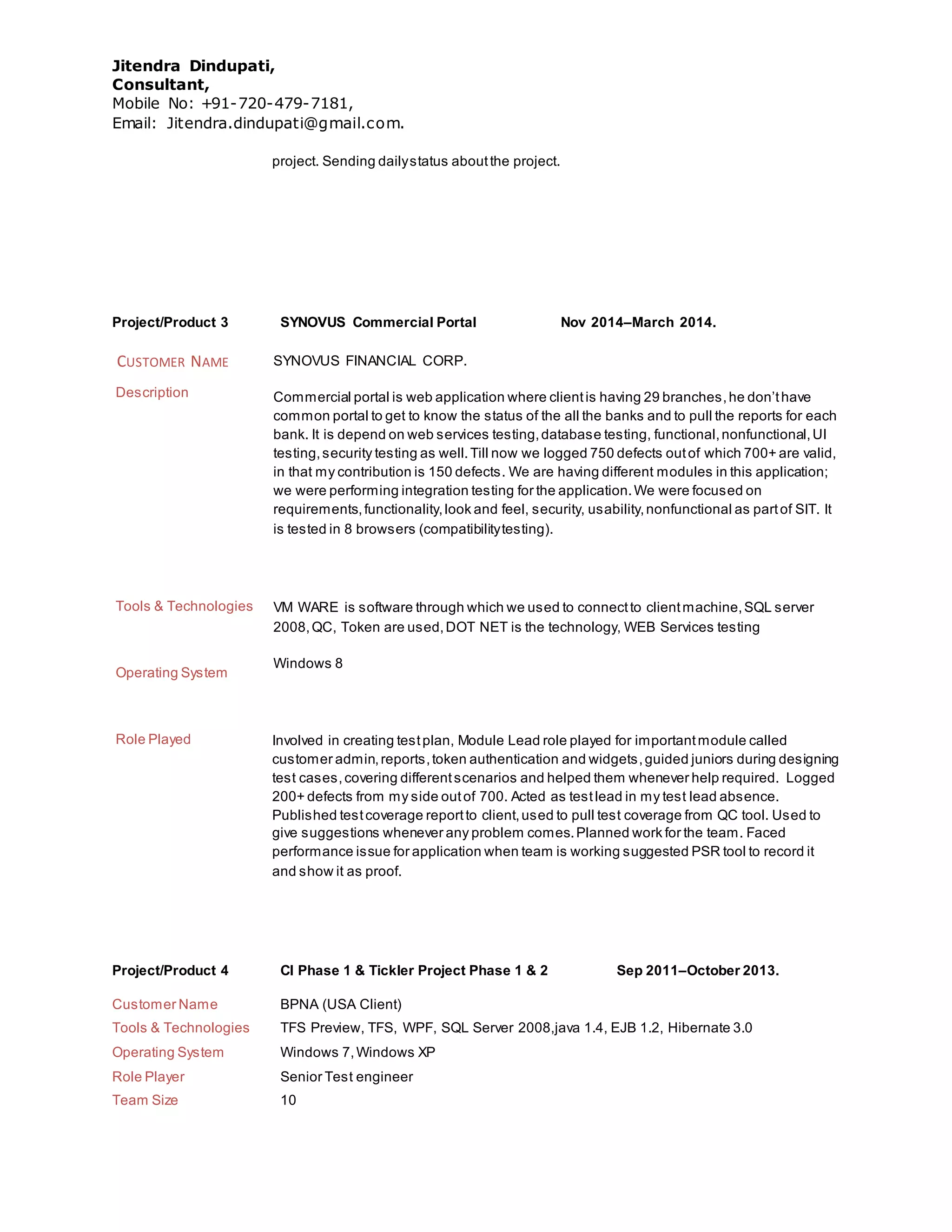 Jitendra Dindupati,
Consultant,
Mobile No: +91-720-479-7181,
Email: Jitendra.dindupati@gmail.com.
project. Sending dailystatus aboutthe project.
Project/Product 3 SYNOVUS Commercial Portal Nov 2014–March 2014.
CUSTOMER NAME SYNOVUS FINANCIAL CORP.
Description Commercial portal is web application where clientis having 29 branches,he don’thave
common portal to get to know the status of the all the banks and to pull the reports for each
bank. It is depend on web services testing,database testing, functional,nonfunctional,UI
testing,security testing as well.Till now we logged 750 defects outof which 700+ are valid,
in that my contribution is 150 defects. We are having different modules in this application;
we were performing integration testing for the application.We were focused on
requirements,functionality,look and feel, security, usability,nonfunctional as partof SIT. It
is tested in 8 browsers (compatibilitytesting).
Tools & Technologies VM WARE is software through which we used to connectto clientmachine,SQL server
2008,QC, Token are used,DOT NET is the technology, WEB Services testing
Operating System
Windows 8
Role Played Involved in creating testplan, Module Lead role played for importantmodule called
customer admin,reports,token authentication and widgets,guided juniors during designing
test cases,covering differentscenarios and helped them whenever help required. Logged
200+ defects from my side outof 700. Acted as testlead in my test lead absence.
Published testcoverage reportto client,used to pull test coverage from QC tool. Used to
give suggestions whenever any problem comes.Planned work for the team. Faced
performance issue for application when team is working suggested PSR tool to record it
and show it as proof.
Project/Product 4 CI Phase 1 & Tickler Project Phase 1 & 2 Sep 2011–October 2013.
Customer Name BPNA (USA Client)
Tools & Technologies TFS Preview, TFS, WPF, SQL Server 2008,java 1.4, EJB 1.2, Hibernate 3.0
Operating System Windows 7,Windows XP
Role Player Senior Test engineer
Team Size 10
 