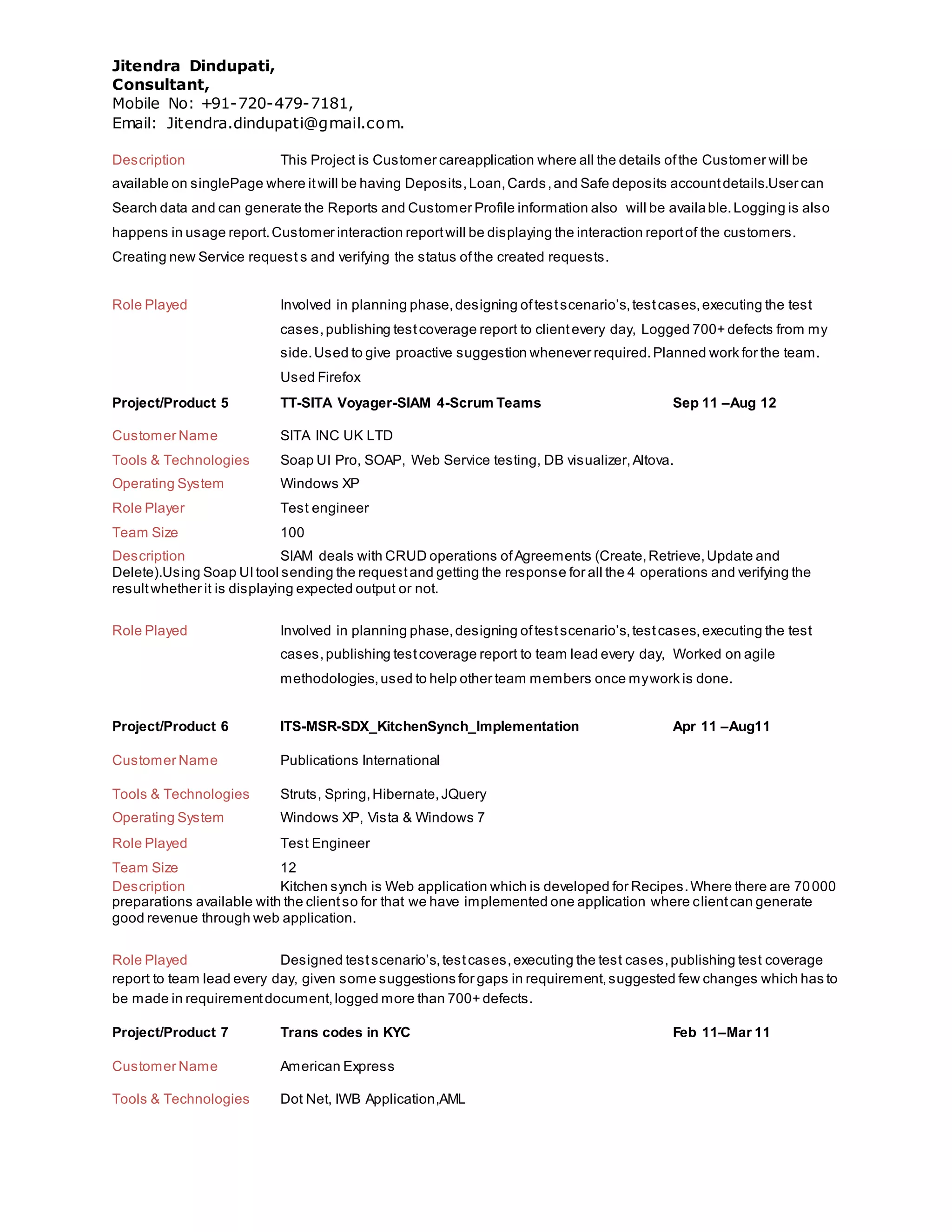 Jitendra Dindupati,
Consultant,
Mobile No: +91-720-479-7181,
Email: Jitendra.dindupati@gmail.com.
Description This Project is Customer careapplication where all the details ofthe Customer will be
available on singlePage where itwill be having Deposits,Loan,Cards,and Safe deposits accountdetails.User can
Search data and can generate the Reports and Customer Profile information also will be available.Logging is also
happens in usage report.Customer interaction reportwill be displaying the interaction reportof the customers.
Creating new Service request s and verifying the status ofthe created requests.
Role Played Involved in planning phase,designing oftestscenario’s,testcases,executing the test
cases,publishing testcoverage report to clientevery day, Logged 700+ defects from my
side.Used to give proactive suggestion whenever required.Planned work for the team.
Used Firefox
Project/Product 5 TT-SITA Voyager-SIAM 4-Scrum Teams Sep 11 –Aug 12
Customer Name SITA INC UK LTD
Tools & Technologies Soap UI Pro, SOAP, Web Service testing, DB visualizer,Altova.
Operating System Windows XP
Role Player Test engineer
Team Size 100
Description SIAM deals with CRUD operations ofAgreements (Create,Retrieve,Update and
Delete).Using Soap UI tool sending the requestand getting the response for all the 4 operations and verifying the
resultwhether it is displaying expected output or not.
Role Played Involved in planning phase,designing oftestscenario’s,testcases,executing the test
cases,publishing testcoverage report to team lead every day, Worked on agile
methodologies,used to help other team members once mywork is done.
Project/Product 6 ITS-MSR-SDX_KitchenSynch_Implementation Apr 11 –Aug11
Customer Name Publications International
Tools & Technologies Struts, Spring,Hibernate,JQuery
Operating System Windows XP, Vista & Windows 7
Role Played Test Engineer
Team Size 12
Description Kitchen synch is Web application which is developed for Recipes.Where there are 70000
preparations available with the clientso for that we have implemented one application where clientcan generate
good revenue through web application.
Role Played Designed testscenario’s,testcases,executing the test cases,publishing test coverage
report to team lead every day, given some suggestions for gaps in requirement,suggested few changes which has to
be made in requirementdocument,logged more than 700+ defects.
Project/Product 7 Trans codes in KYC Feb 11–Mar 11
Customer Name American Express
Tools & Technologies Dot Net, IWB Application,AML
 