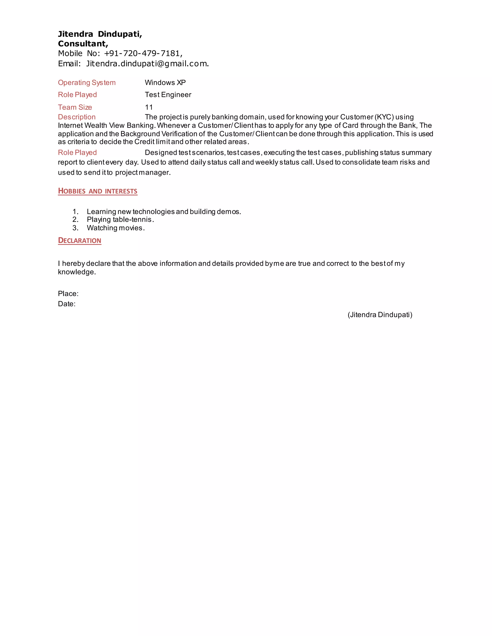 Jitendra Dindupati,
Consultant,
Mobile No: +91-720-479-7181,
Email: Jitendra.dindupati@gmail.com.
Operating System Windows XP
Role Played Test Engineer
Team Size 11
Description The projectis purely banking domain, used for knowing your Customer (KYC) using
Internet Wealth View Banking.Whenever a Customer/Clienthas to apply for any type of Card through the Bank, The
application and the Background Verification of the Customer/Clientcan be done through this application.This is used
as criteria to decide the Credit limitand other related areas.
Role Played Designed test scenarios,testcases,executing the test cases,publishing status summary
report to clientevery day. Used to attend daily status call and weekly status call.Used to consolidate team risks and
used to send itto projectmanager.
HOBBIES AND INTERESTS
1. Learning new technologies and building demos.
2. Playing table-tennis.
3. Watching movies.
DECLARATION
I hereby declare that the above information and details provided byme are true and correct to the bestof my
knowledge.
Place:
Date:
(Jitendra Dindupati)
 
