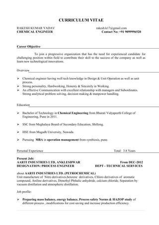 CURRICULUM VITAE
RAKESH KUMAR YADAV rakesh.k17@gmail.com
CHEMICAL ENGINEER Contact No: +91 9099996520
Career Objective
To join a progressive organization that has the need for experienced candidate for
challenging position within field to contribute their skill to the success of the company as well as
learn new technological innovations.
Overview
 Chemical engineer having well tech knowledge in Design & Unit Operation as well as unit
process.
 Strong personality, Hardworking, Honesty & Sincerely in Working.
 An effective Communication with excellent relationship with managers and Subordinates.
Strong analytical problem solving, decision making & manpower handling.
Education
 Bachelor of Technology in Chemical Engineering from Bharati Vidyapeeth College of
Engineering, Pune in 2011.
 SSC from Meghalaya Board of Secondary Education, Shillong.
 HSE from Magadh University, Nawada.
 Pursuing MBA in operation management from symbiosis, pune.
Personal Experience Total: 3.8 Years
Present Job:
AARTI INDUSTRIES LTD, ANKLESHWAR From DEC-2012
DESIGNATION: PROCESS ENGINEER DEPT - TECHNICAL SERVICES
about AARTI INDUSTRIES LTD. (PETROCHEMICAL)
Unit manufacture of Nitro derivatives,benzene derivatives, Chloro derivatives of aromatic
compound, Aniline derivatives, Dimethyl Phthalic anhydride, calcium chloride, Separation by
vacuum distillation and atmospheric distillation.
Job profile:
 Preparing mass balance, energy balance, Process safety Norms & HAZOP study of
different process , modifications for cost saving and increase production efficiency.
 