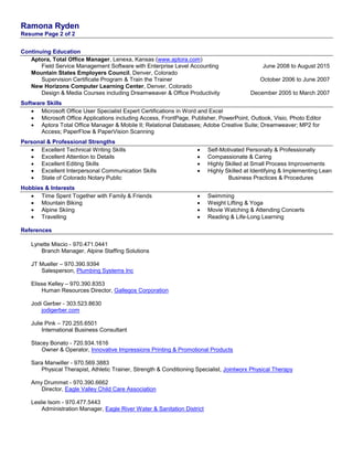 Ramona Ryden
Resume Page 2 of 2
Continuing Education
Aptora, Total Office Manager, Lenexa, Kansas (www.aptora.com)
Field Service Management Software with Enterprise Level Accounting June 2008 to August 2015
Mountain States Employers Council, Denver, Colorado
Supervision Certificate Program & Train the Trainer October 2006 to June 2007
New Horizons Computer Learning Center, Denver, Colorado
Design & Media Courses including Dreamweaver & Office Productivity December 2005 to March 2007
Software Skills
 Microsoft Office User Specialist Expert Certifications in Word and Excel
 Microsoft Office Applications including Access, FrontPage, Publisher, PowerPoint, Outlook, Visio, Photo Editor
 Aptora Total Office Manager & Mobile II; Relational Databases; Adobe Creative Suite; Dreamweaver; MP2 for
Access; PaperFlow & PaperVision Scanning
Personal & Professional Strengths
 Excellent Technical Writing Skills  Self-Motivated Personally & Professionally
 Excellent Attention to Details  Compassionate & Caring
 Excellent Editing Skills  Highly Skilled at Small Process Improvements
 Excellent Interpersonal Communication Skills  Highly Skilled at Identifying & Implementing Lean
 State of Colorado Notary Public Business Practices & Procedures
Hobbies & Interests
 Time Spent Together with Family & Friends  Swimming
 Mountain Biking  Weight Lifting & Yoga
 Alpine Skiing  Movie Watching & Attending Concerts
 Travelling  Reading & Life-Long Learning
References
Lynette Miscio - 970.471.0441
Branch Manager, Alpine Staffing Solutions
JT Mueller – 970.390.9394
Salesperson, Plumbing Systems Inc
Elisse Kelley – 970.390.8353
Human Resources Director, Gallegos Corporation
Jodi Gerber - 303.523.8630
jodigerber.com
Julie Pink – 720.255.6501
International Business Consultant
Stacey Bonato - 720.934.1616
Owner & Operator, Innovative Impressions Printing & Promotional Products
Sara Manwiller - 970.569.3883
Physical Therapist, Athletic Trainer, Strength & Conditioning Specialist, Jointworx Physical Therapy
Amy Drummet - 970.390.6662
Director, Eagle Valley Child Care Association
Leslie Isom - 970.477.5443
Administration Manager, Eagle River Water & Sanitation District
 