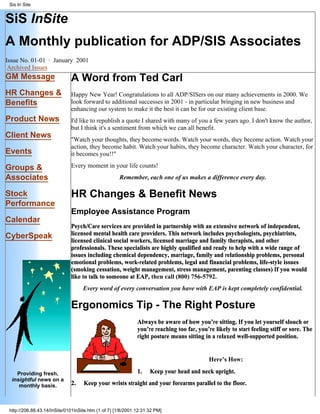 SiS In·Site
A Monthly publication for ADP/SIS Associates
Issue No. 01-01 · January 2001
Archived Issues
GM Message
HR Changes &
Benefits
Product News
Client News
Events
Groups &
Associates
Stock
Performance
Calendar
CyberSpeak
Providing fresh,
insightful news on a
monthly basis.
A Word from Ted Carl
Happy New Year! Congratulations to all ADP/SISers on our many achievements in 2000. We
look forward to additional successes in 2001 - in particular bringing in new business and
enhancing our system to make it the best it can be for our existing client base.
I'd like to republish a quote I shared with many of you a few years ago. I don't know the author,
but I think it's a sentiment from which we can all benefit.
"Watch your thoughts, they become words. Watch your words, they become action. Watch your
action, they become habit. Watch your habits, they become character. Watch your character, for
it becomes you!!"
Every moment in your life counts!
Remember, each one of us makes a difference every day.
HR Changes & Benefit News
Employee Assistance Program
Psych/Care services are provided in partnership with an extensive network of independent,
licensed mental health care providers. This network includes psychologists, psychiatrists,
licensed clinical social workers, licensed marriage and family therapists, and other
professionals. These specialists are highly qualified and ready to help with a wide range of
issues including chemical dependency, marriage, family and relationship problems, personal
emotional problems, work-related problems, legal and financial problems, life-style issues
(smoking cessation, weight management, stress management, parenting classes) If you would
like to talk to someone at EAP, then call (800) 756-5792.
Every word of every conversation you have with EAP is kept completely confidential.
Ergonomics Tip - The Right Posture
Always be aware of how you’re sitting. If you let yourself slouch or
you’re reaching too far, you’re likely to start feeling stiff or sore. The
right posture means sitting in a relaxed well-supported position.
Here’s How:
1. Keep your head and neck upright.
2. Keep your wrists straight and your forearms parallel to the floor.
Sis In Site
http://206.88.43.14/InSite/0101InSite.htm (1 of 7) [1/8/2001 12:31:32 PM]
 