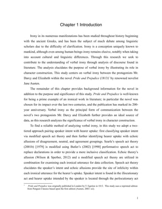 Chapter 1 Introduction
Irony in its numerous manifestations has been studied throughout history beginning
with the ancient Greeks, and has been the subject of much debate among linguistic
scholars due to the difficulty of clarification. Irony is a conception uniquely known to
mankind, although even among human beings irony remains elusive, notably when taking
into account cultural and linguistic differences. Through this research we seek to
contribute to the understanding of verbal irony through analysis of discourse found in
literature. The analysis elucidates the purpose of verbal irony by illustrating its role in
character construction. This study centers on verbal irony between the protagonists Mr.
Darcy and Elizabeth within the novel Pride and Prejudice (1813)1
by renowned novelist
Jane Austen.
The remainder of this chapter provides background information for the novel in
addition to the purpose and significance of this study. Pride and Prejudice is well-known
for being a prime example of an ironical work in literature; in particular the novel was
chosen for its impact over the last two centuries, and the publication has marked its 200-
year anniversary. Verbal irony as the principal form of communication between the
novel’s two protagonists Mr. Darcy and Elizabeth further provides an ideal source of
data, as this research analyzes the significance of verbal irony in character construction.
To find a reliable method of analyzing verbal irony, in this study we adopt a two-
tiered approach pairing speaker intent with hearer uptake: first classifying speaker intent
via modified speech act theory and then further identifying hearer uptake with echoic
allusions of disagreement, neutral, and agreement groupings. Searle’s speech act theory
(2001b) [1979] is modified using Butler’s (2002) [1990] performative speech act to
replace declarations in order to provide a more inclusive classification. Echoic theory’s
allusion (Wilson & Sperber, 2012) and a modified speech act theory are utilized in
combination for examining each ironical utterance for data collection. Speech act theory
elucidates the speaker’s intent and echoic allusions provide the site of infelicity within
each ironical utterance for the hearer’s uptake. Speaker intent is found in the illocutionary
act and hearer uptake intended by the speaker is located through the perlocutionary act
1
Pride and Prejudice was originally published in London by T. Egerton in 1813. This study uses a reprinted edition
from Penguin Classics based upon the first edition (Austen, 2003: xii).
1
 
