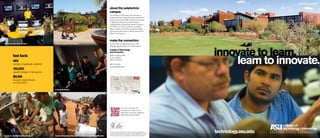 innovate to learn.
learn to innovate.
graduate programs
fast facts
464
number of graduate students
160,000
square footage of lab spaces 	
$8.5M
research expenditures
for 2010-2011
accessible faculty
Information is subject to change. ASU is an affirmative action/equal opportunity
institution. For ASU’s non-discrimination statement, visit asu.edu/titleIX. ©2011 ABOR
for ASU. Published August 2011. Photographers: FJ Gaylor, GlobalResolve, W. Scott
Mitchell Photography, Jessica Slater, Dave Tevis, True Story Films, Thomas Werner.
team learning environments intimate campus environment
about the polytechnic
campus
The College of Technology and Innovation is
located at Arizona State University’s Polytechnic
campus. More than 9,700 students are enrolled
in applied professional and technological
undergraduate and graduate degree programs.
The 600-acre campus, located in southeast
Mesa, provides an intimate residential college
environment with access to all the resources of
ASU’s four campuses.
make the connection
Connect with us regarding campus visits,
advising appointments or more information.
College of Technology
and Innovation
6049 S. Backus Mall
Sutton Hall 301
Mesa, AZ 85212
480-727-1874
technology@asu.edu
PHOENIX
GLENDALE
SCOTTSDALE
MESA
CHANDLER
TEMPE
10
10
17
60
51
202
202
101
101
101
West
campus
Tempe
campus
Polytechnic
campus
Downtown
Phoenix
campus
DALE
social entrepreneurship opportunities through GlobalResolvehands-on, project-based curriculum
technology.asu.edu
Scan this code with your
smartphone to receive more
information about the College of
Technology and Innovation.
 