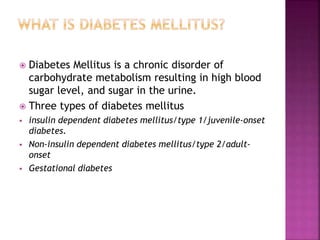  Diabetes Mellitus is a chronic disorder of
carbohydrate metabolism resulting in high blood
sugar level, and sugar in the urine.
 Three types of diabetes mellitus
 insulin dependent diabetes mellitus/type 1/juvenile-onset
diabetes.
 Non-insulin dependent diabetes mellitus/type 2/adult-
onset
 Gestational diabetes
 