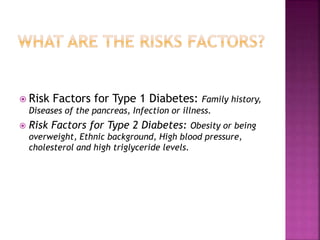  Risk Factors for Type 1 Diabetes: Family history,
Diseases of the pancreas, Infection or illness.
 Risk Factors for Type 2 Diabetes: Obesity or being
overweight, Ethnic background, High blood pressure,
cholesterol and high triglyceride levels.
 