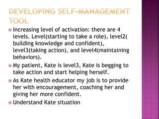  Increasing level of activation: there are 4
levels. Level(starting to take a role), level2(
building knowledge and confident),
level3(taking action), and level4(maintaining
behaviors).
 My patient, Kate is level3, Kate is begging to
take action and start helping herself.
 As Kate health educator my job is to provide
her with encouragement, coaching her and
giving her more confident.
 Understand Kate situation
 