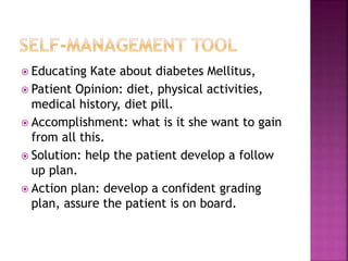  Educating Kate about diabetes Mellitus,
 Patient Opinion: diet, physical activities,
medical history, diet pill.
 Accomplishment: what is it she want to gain
from all this.
 Solution: help the patient develop a follow
up plan.
 Action plan: develop a confident grading
plan, assure the patient is on board.
 