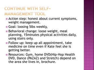  Action step: honest about current symptoms,
weight management.
 Goal: loosing 5lbs weekly,
 Behavioral change: loose weight, meal
planning, 15minutes physical activities daily,
using stairs only.
 Follow up: keep up all appointment, take
medicine on time even if Kate feel she is
getting better.
 Resources: Gym, home DVD(Hip-Hop Health
DVD, Dance (PAZAZ) and Stretch) depend on
the area she lives in, brochure.
 