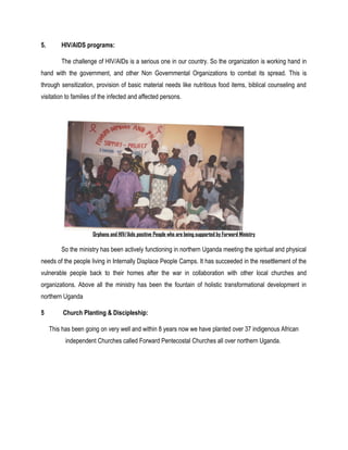 5. HIV/AIDS programs:
The challenge of HIV/AIDs is a serious one in our country. So the organization is working hand in
hand with the government, and other Non Governmental Organizations to combat its spread. This is
through sensitization, provision of basic material needs like nutritious food items, biblical counseling and
visitation to families of the infected and affected persons.
Orphans and HIV/Aids positive People who are being supported by Forward Ministry
So the ministry has been actively functioning in northern Uganda meeting the spiritual and physical
needs of the people living in Internally Displace People Camps. It has succeeded in the resettlement of the
vulnerable people back to their homes after the war in collaboration with other local churches and
organizations. Above all the ministry has been the fountain of holistic transformational development in
northern Uganda
5 Church Planting & Discipleship:
This has been going on very well and within 8 years now we have planted over 37 indigenous African
independent Churches called Forward Pentecostal Churches all over northern Uganda.
 