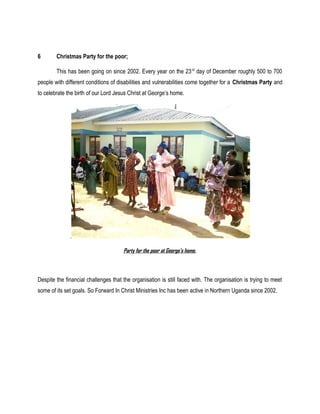 6 Christmas Party for the poor;
This has been going on since 2002. Every year on the 23rd
day of December roughly 500 to 700
people with different conditions of disabilities and vulnerabilities come together for a Christmas Party and
to celebrate the birth of our Lord Jesus Christ at George’s home.
.
Party for the poor at George’s home.
Despite the financial challenges that the organisation is still faced with. The organisation is trying to meet
some of its set goals. So Forward In Christ Ministries Inc has been active in Northern Uganda since 2002.
 