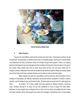Party for the poor at George’s home
8 Radio Program:
However the most effective work that the ministry has done which achievement and fruits will last
for generation and generation is transforming the lives of vulnerable people/ restoring their marred identity
and relationship with God, themselves, others, and society through radio program. There is an ongoing
testimony that people’s lives have changed and their conditions of living have improved which is the goal of
this ministry. Many people have come to know Jesus Christ as their Lord and savoir. More than 37
indigenous African independent Churches are planted all over Northern Uganda. Mostly traumatized people
who had lost hope in life have confessed that they are now able to continue with life struggle.
Radio program has been the most effective tool that God has used to transform lives of
multitude of traumatized, war affected, heartbroken and poverty stricken population of Northern, Eastern
Uganda, a part of eastern Congo and Southern Sudan. All these areas are where Unity Fm radio signal can
reach. So roughly 7 to 8 million people have been listening to George’s teaching / preaching
every Thursday morning for 14 years. He has now transferred to Voice of Lango F.M. radio station.
Otherwise so many people have confessed Christ as their Lord and Savior and testified that their hopes
have been restored. Hence radio program has revived and changed or transformed lives of many people.
 
