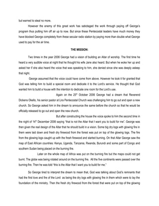 but warned to steal no more.
However the enemy of this great work has sabotaged the work through paying off George’s
program thus putting him off air up to now. But since these Pentecostal leaders have much money they
have blocked George completely from these secular radio station by paying more than double what George
used to pay for the air time.
THE MISSION:
Two times in the year 2006 George had a vision of building an Altar of worship. The first time he
heard a very audible voice at night that he thought his wife Jane also heard. But when he woke her up and
asked her if she also heard the voice that was speaking to him, she denied since she was deeply asleep
that night.
George assumed that the voice could have come from above. However he took it for granted that
God was telling him to build a special room and dedicate it to the Lord’s service. He thought that God
wanted him to build a house with the intention to dedicate one room for the Lord’s use.
Again on the 25th
October 2006 George had a dream that Reverend
Dickens Okello, his senior pastor at Lira Pentecostal Church was challenging him to go out and open a new
church. So George asked him in the dream to announce the same before the church so that he would be
officially released to go out and open the new church.
But after constructing the house the voice spoke to him the second time in
the night of 14th
December 2006 saying “that is not the Altar that I want you to build for me”. George was
then given the real design of the Altar that he should build in a vision. Some big dry logs with glowing fire in
them were laid down and fresh dry firewood from the forest was put on top of the glowing logs. The fire
from the glowing logs caught up with the fresh firewood and started burning. On that Altar George saw the
map of East African countries: Kenya, Uganda, Tanzania, Rwanda, Burundi and some part of Congo and
southern Sudan being placed on the burning fire.
Later on the whole map of Africa was put on the burning fire but the maps could not get
burnt. The globe was being rotated around on the burning fire. All the five continents were passed over the
burning fire. Then he was told “this is the Altar that I want you to build for me.”
So George tired to interpret the dream to mean that, God was talking about God’s remnants that
had the first love and fire of the Lord as being the dry logs with glowing fire in them which were to lay the
foundation of the ministry. Then the fresh dry firewood from the forest that were put on top of the glowing
 