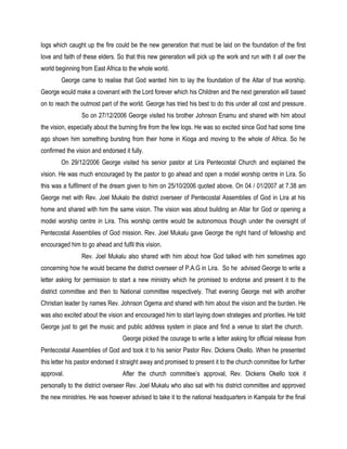 logs which caught up the fire could be the new generation that must be laid on the foundation of the first
love and faith of these elders. So that this new generation will pick up the work and run with it all over the
world beginning from East Africa to the whole world.
George came to realise that God wanted him to lay the foundation of the Altar of true worship.
George would make a covenant with the Lord forever which his Children and the next generation will based
on to reach the outmost part of the world. George has tried his best to do this under all cost and pressure.
So on 27/12/2006 George visited his brother Johnson Enamu and shared with him about
the vision, especially about the burning fire from the few logs. He was so excited since God had some time
ago shown him something bursting from their home in Kioga and moving to the whole of Africa. So he
confirmed the vision and endorsed it fully.
On 29/12/2006 George visited his senior pastor at Lira Pentecostal Church and explained the
vision. He was much encouraged by the pastor to go ahead and open a model worship centre in Lira. So
this was a fulfilment of the dream given to him on 25/10/2006 quoted above. On 04 / 01/2007 at 7.38 am
George met with Rev. Joel Mukalo the district overseer of Pentecostal Assemblies of God in Lira at his
home and shared with him the same vision. The vision was about building an Altar for God or opening a
model worship centre in Lira. This worship centre would be autonomous though under the oversight of
Pentecostal Assemblies of God mission. Rev. Joel Mukalu gave George the right hand of fellowship and
encouraged him to go ahead and fulfil this vision.
Rev. Joel Mukalu also shared with him about how God talked with him sometimes ago
concerning how he would became the district overseer of P.A.G in Lira. So he advised George to write a
letter asking for permission to start a new ministry which he promised to endorse and present it to the
district committee and then to National committee respectively. That evening George met with another
Christian leader by names Rev. Johnson Ogema and shared with him about the vision and the burden. He
was also excited about the vision and encouraged him to start laying down strategies and priorities. He told
George just to get the music and public address system in place and find a venue to start the church.
George picked the courage to write a letter asking for official release from
Pentecostal Assemblies of God and took it to his senior Pastor Rev. Dickens Okello. When he presented
this letter his pastor endorsed it straight away and promised to present it to the church committee for further
approval. After the church committee’s approval, Rev. Dickens Okello took it
personally to the district overseer Rev. Joel Mukalu who also sat with his district committee and approved
the new ministries. He was however advised to take it to the national headquarters in Kampala for the final
 
