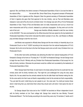 approval. Rev Joel Mukalu the district overseer of Pentecostal Assemblies of God in Lira took the letter to
the national office. He met with Rev. Simon Peter Emiau, the general overseer of Pentecostal
Assemblies of God in Uganda and Rev. Benjamin Okwir the general secretary of Pentecostal Assemblies
of God in Uganda who gave their final approval to the new ministry. Just as Paul and Barnabas were
released or were sent off by the church at Antioch (Acts 13:3) George was sent off by (P.A.G) Pentecostal
Assemblies of God. Those of Paul and Barnabas were not really missionaries sent out by a church but
were missionaries sent off by a church, released by a particular congregation. So they went out to do the
work of the Lord. George was therefore officially released to start the new ministry
on the 25/2/2007. This was accompanied by the official document that was signed by the top leadership of
Pentecostal Assemblies of God which instructed the district overseer of Lira, Rev. Joel Mukalu to officially
pray and bless George to start the new church.
Joel Mukalu was supposed to officially bless George and the new ministry on Assembly day at Lira
Pentecostal Church on the 4th
/3/2007 according to the instruction from the national headquarters of P.A.G
Kampala. But he did not do that due to the fear that George would come out with many Christians from Lira
Pentecostal Church.
On the other hand while Joel Mukalu was delivering the letter from national headquarters of P.A.G
Kampala to George at his home on Thursday the 1st
/03 /2007 he threatened George. He told George never
to begin the new Church / Ministry with any Christian from Pentecostal Assemblies of God except him, his
wife and family members. Otherwise the permission would be nullified and counselled by the leadership of
Pentecostal Assemblies of God.
When George heard that threat, he went back to his knees asking God how he could start the new
ministry alone with his family members only. That night the Lord challenged him using the story about
Noah’s Ark. He was asked how the animals entered into the Ark after Noah had finished making the Ark.
So the voice said to him that it was not Noah’s responsibility to look for the animals but God’s responsibility.
“You just start the work I shall bring my own people to you”, the voice said. You shall just receive those
whom I shall bring then you shall direct them where they should work until when I God opens the door of
the Ark.
So George obeyed God voice and on the 11/3/2007 he launched an African independent church
with his family members at Lira Town college hall. George then named the new Ministry “Forward
Pentecostal Mission”. The first Sunday according to the record they were only 16 members (7 adults and 9
 