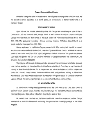 Forward Pentecostal Church Leaders
Otherwise George has been in His service for over 34 years according to his curriculum vitae. He
has served in various capacities; as a church pastor, as a missionary, as trainer/ teacher and as a
manager/ director.
OTHER MINISTRY WORKS
Apart from the first pastoral leadership position that George held immediately he gave his life to
Christ as his Lord and Saviour in 1980, George served as the Chairman of Scripture Union in Lira Town
College from 1988-1989. He then served as the youth pastor with Pentecostal Assemblies of God from
1989-1995. After graduating from Alpha – Omega seminary, he joined All Nations Gospel Church as a
church pastor for three years from 1995 -1998
George again went for his Masters Degree program in UK. After coming back from UK he opened
a branch church with Lira Pentecostal Church, called Bar Ogole Pentecostal Church. He served as the first
pastor for this Church from 2000 -2001. Again George had a call from his spiritual son Apostle Julius Peter
Oyet to go and open the first Life Line Church in Kampala. So George became the first pastor of Life Line
Church in Kampala from 2002-2003.
Then George left Kampala for Lira due to the sickness of his son Emanuel who had a damaged
brain. He then went back to the mother Church at Lira Pentecostal Church. From there he had the vision of
building an Alter of worship for God. So he obeyed God and started an indigenous, African independent
church on 11/3/1997 called Forward Pentecostal Mission after being released officially by Pentecostal
Assemblies of God. These African independent churches have now grown to over 30 Churches in Northern
Uganda although they are having challenges of no proper church buildings and leaderships.
HIS MISSIONERY WORK
As a missionary, George had opportunities to take the Good news of our Lord Jesus Christ to
Southern Sudan, Eastern Congo, Rwanda, Burundi and Kenya. He planted Churches in some of those
nations and opened a Bible college in Southern Sudan by the grace of God.
He handed those churches and the Bible school to the care of the indigenous pastors. George
travelled as far as Rai in Netherlands and many time preached the challenging Gospel in the United
Kingdom.
 