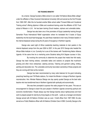 HIS TRAINING MINISTRY
As a trainer, George founded a Bible school in Lira called “All Nations Berea Bible college”
under the affiliation of New Covenant International University USA and served as the first Principle
from 1995-1997. After this he founded another Bible school called “Forward Bible and Vocational
Training school” offering diploma in Bible and vocational training under the affiliation of DCI Trust
school of Mission in U.K. He has been training Church leaders, orphans and vulnerable ladies.
George has also been one of the promoters of Equip Leadership training through
Samaritan Purse International Relief organisation where he translated the 6 books of Equip
leadership into the local heart language. He used these materials to train many Christian leaders in
the internal displaced camps during the 20 years of insurgency in Northern Uganda.
George also used Light of Africa Leadership teaching materials to train pastors in the
internal displaced camps from the year 2004 to 2007. In the year 2010 George also headed the
African Bible Institute in Lira. Currently he is one of the trainers with Transforming Nation Alliance
Uganda. At the same time he is mentoring some Students taking M.A Degree courses in Gulu.
By involving the community to determine the project that meets their felt needs,
George has been training widows, vulnerable ladies and orphans on projects like mushroom
growing and other micro enterprises: catering services, Tailoring and garment cutting, knitting,
painting and decoration etc. The vulnerable community have taken ownership of these projects and
they are running with them at the moment.
George has been recommended by many radio listeners for his good motivating
preaching/ teaching over F.M Radio stations. For instant the Minster in charge of Northern Uganda
reconstruction, Hon. Minister Rebecca Otengo one day openly quoted George as the best radio
teacher who has transformed lives in Northern Uganda both spiritually and economically.
She was then prompted to sponsor this radio program for two years. This was an
encouragement to George to teach the poor people in Northern Uganda concerning spiritual and
economic transformation. People always say that George teaches about righteousness and hard
work to prepare people for eternity by living happily on this earth. Lastly as a manager and director
George served with All Nations Christian care as Loan / Credit officer from 1997-1998. He also
served as a Public Relations officer with All Nations Christian Care in1998. Currently George is the
 