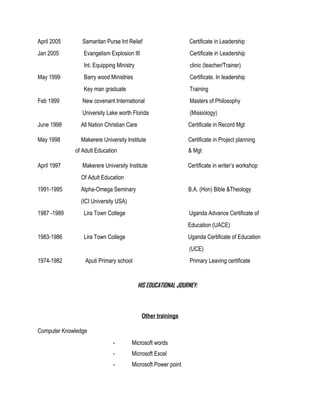 April 2005 Samaritan Purse Int Relief Certificate in Leadership
Jan 2005 Evangelism Explosion III Certificate in Leadership
Int. Equipping Ministry clinic (teacher/Trainer)
May 1999 Barry wood Ministries Certificate. In leadership
Key man graduate Training
Feb 1999 New covenant International Masters of Philosophy
University Lake worth Florida (Missiology)
June 1998 All Nation Christian Care Certificate in Record Mgt
May 1998 Makerere University Institute Certificate in Project planning
of Adult Education & Mgt
April 1997 Makerere University Institute Certificate in writer’s workshop
Of Adult Education
1991-1995 Alpha-Omega Seminary B.A. (Hon) Bible &Theology
(ICI University USA)
1987 -1989 Lira Town College Uganda Advance Certificate of
Education (UACE)
1983-1986 Lira Town College Uganda Certificate of Education
(UCE)
1974-1982 Aputi Primary school Primary Leaving certificate
HIS EDUCATIONAL JOURNEY:
Other trainings
Computer Knowledge
- Microsoft words
- Microsoft Excel
- Microsoft Power point
 