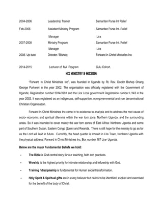 2004-2006 Leadership Trainer Samaritan Purse Int Relief
Feb-2006 Assistant Ministry Program Samaritan Purse Int. Relief
Manager Lira
2007-2008 Ministry Program Samaritan Purse Int. Relief
Manager Lira
2008- Up date Director / Bishop; Forward in Christ Ministries Inc
2014-2015 Lecturer of MA Program Gulu Cohort.
HIS MINISTRY & MISSION:
“Forward in Christ Ministries Inc”, was founded in Uganda by Rt. Rev. Doctor Bishop Onang
George Purkweri in the year 2002. The organisation was officially registered with the Government of
Uganda; Registration number 5914/3981 and the Lira Local government Registration number L/143 in the
year 2002. It was registered as an indigenous, self-supportive, non-governmental and non denominational
Christian Organisation.
Forward In Christ Ministries Inc came in to existence to analysis and to address the root cause of
socio- economic and spiritual dilemma within the war torn zone: Northern Uganda, and the surrounding
areas. So it was intended to cover mainly the war torn zones of East Africa: Northern Uganda and some
part of Southern Sudan, Eastern Congo (Zaire) and Rwanda. There is still hope for the ministry to go as far
as the Lord will lead in future. Currently, the head quarter is located in Lira Town, Northern Uganda with
the physical address: Forward in Christ Ministries Inc, Box number 187 Lira- Uganda.
Below are the major Fundamental Beliefs we hold:
- The Bible is God central story for our teaching, faith and practices.
- Worship is the highest priority for intimate relationship and fellowship with God.
- Training / discipleship is fundamental for Human social transformation.
- Holy Spirit & Spiritual gifts are in every believer but needs to be identified, evoked and exercised
for the benefit of the body of Christ.
 
