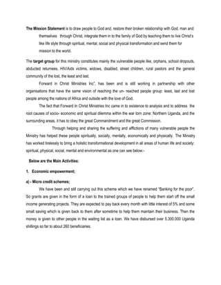 The Mission Statement is to draw people to God and, restore their broken relationship with God, man and
themselves through Christ, integrate them in to the family of God by teaching them to live Christ’s
like life style through spiritual, mental, social and physical transformation and send them for
mission to the world.
The target group for this ministry constitutes mainly the vulnerable people like, orphans, school dropouts,
abducted returnees, HIV/Aids victims, widows, disabled, street children, rural pastors and the general
community of the lost, the least and last.
Forward in Christ Ministries Inc”, has been and is still working in partnership with other
organisations that have the same vision of reaching the un- reached people group: least, last and lost
people among the nations of Africa and outside with the love of God.
The fact that Forward In Christ Ministries Inc came in to existence to analysis and to address the
root causes of socio- economic and spiritual dilemma within the war torn zone: Northern Uganda, and the
surrounding areas, it has to obey the great Commandment and the great Commission.
Through helping and sharing the suffering and afflictions of many vulnerable people the
Ministry has helped these people spiritually, socially, mentally, economically and physically. The Ministry
has worked tirelessly to bring a holistic transformational development in all areas of human life and society:
spiritual, physical, social, mental and environmental as one can see below:-
Below are the Main Activities:
1. Economic empowerment;
a) - Micro credit schemes;
We have been and still carrying out this scheme which we have renamed “Banking for the poor”.
So grants are given in the form of a loan to the trained groups of people to help them start off the small
income generating projects. They are expected to pay back every month with little interest of 5% and some
small saving which is given back to them after sometime to help them maintain their business. Then the
money is given to other people in the waiting list as a loan. We have disbursed over 5.300.000 Uganda
shillings so far to about 260 beneficiaries.
 