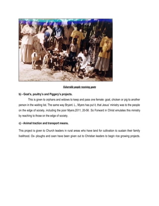 Vulnerable people receiving goats
b) - Goat’s, poultry’s and Piggery’s projects.
This is given to orphans and widows to keep and pass one female: goat, chicken or pig to another
person in the waiting list. The same way Bryant. L., Myers has put it, that Jesus’ ministry was to the people
on the edge of society, including the poor Myers.2011, 20-56. So Forward in Christ emulates this ministry
by reaching to those on the edge of society.
c) - Animal traction and transport means.
This project is given to Church leaders in rural areas who have land for cultivation to sustain their family
livelihood. Ox- ploughs and oxen have been given out to Christian leaders to begin rice growing projects.
 