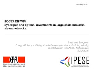 SCCER EIP WP4
Synergies and optimal investments in large scale industrial
steam networks.
Stéphane Bungener
Energy efﬁciency and integration in the petrochemical and reﬁning industry
in collaboration with INEOS Technologies
2012-2016
5th May 2015
IPESEIndustrial Process and
Energy Systems Engineering
1
 