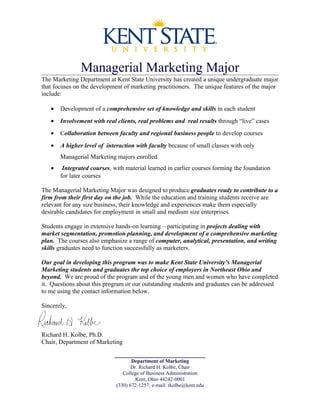 Managerial Marketing Major
The Marketing Department at Kent State University has created a unique undergraduate major
that focuses on the development of marketing practitioners. The unique features of the major
include:
• Development of a comprehensive set of knowledge and skills in each student
• Involvement with real clients, real problems and real results through “live” cases
• Collaboration between faculty and regional business people to develop courses
• A higher level of interaction with faculty because of small classes with only
Managerial Marketing majors enrolled
• Integrated courses, with material learned in earlier courses forming the foundation
for later courses
The Managerial Marketing Major was designed to produce graduates ready to contribute to a
firm from their first day on the job. While the education and training students receive are
relevant for any size business, their knowledge and experiences make them especially
desirable candidates for employment in small and medium size enterprises.
Students engage in extensive hands-on learning – participating in projects dealing with
market segmentation, promotion planning, and development of a comprehensive marketing
plan. The courses also emphasize a range of computer, analytical, presentation, and writing
skills graduates need to function successfully as marketers.
Our goal in developing this program was to make Kent State University’s Managerial
Marketing students and graduates the top choice of employers in Northeast Ohio and
beyond. We are proud of the program and of the young men and women who have completed
it. Questions about this program or our outstanding students and graduates can be addressed
to me using the contact information below.
Sincerely,
Richard H. Kolbe, Ph.D.
Chair, Department of Marketing
_____________________________
Department of Marketing
Dr. Richard H. Kolbe, Chair
College of Business Administration
Kent, Ohio 44242-0001
(330) 672-1257; e-mail: rkolbe@kent.edu
 