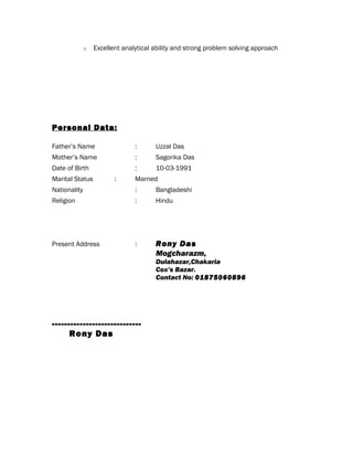 o Excellent analytical ability and strong problem solving approach
Personal Data:
Father’s Name : Uzzal Das
Mother’s Name : Sagorika Das
Date of Birth : 10-03-1991
Marital Status : Married
Nationality : Bangladeshi
Religion : Hindu
Present Address : Rony Das
Mogcharazm,
Dulahazar,Chakaria
Cox’s Bazar.
Contact No: 01875060896
-----------------------------
Rony Das
 