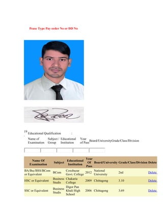 Pease Type Pay order No or DD No
19
.
Educational Qualification :
Name of
Examination
Subject /
Group
Educational
Institution
Year
of Pass
Board/UniversityGrade/Class/Division
Name Of
Examination
Subject
Educational
Institution
Year
Of
Pass
Board/University Grade/Class/Division Delete
BA/Bsc/BSS/BCom
or Equivalent
BCom
Coxsbazar
Govt. College
2012
National
University
2nd Delete
HSC or Equivalent
Business
Studis
Chakaria
College
2009 Chittagong 3.10 Delete
SSC or Equivalent
Business
Studis
Digor Pan
Khali High
School
2006 Chittagong 3.69 Delete
 