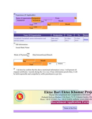 20
.
Experience (If Applicable):
Name of organizationDesignation From To
Fasiakhali Fas Accounts and
Day
12
Month
Year
2015
Day Month
Year
2016
Name Of Organization Designation From To Delete
Fasiakhali Fasiakhali union information and
service center
data entry
oparetor
01-May-
2012
31-Oct-
2014
Delete
21
.
DD Information:
Issued Bank Name
Mode of Payment
DD
No
DateAmountIssued Branch
Day Month
Year
200/- Chakaria
I do here by confirm that the above mentioned information is true. I will present all
original certificates / records during the viva voce. If any information proofs false, I will
be held responsible and compelled to suffer punishment as per law.
1
.
Name of the Post:
 